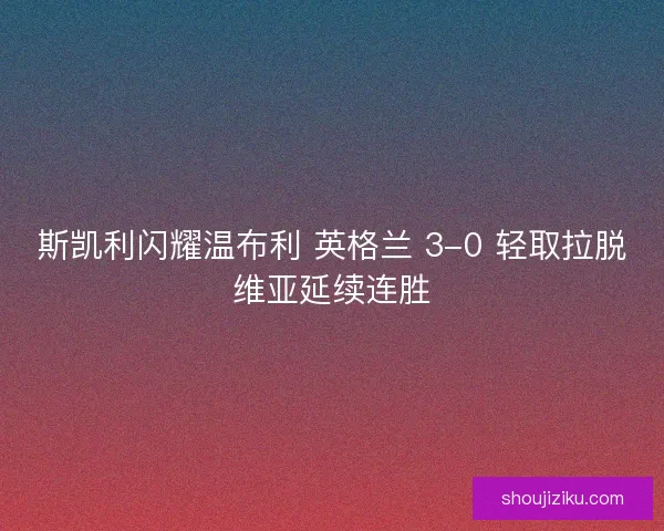 斯凯利闪耀温布利 英格兰 3-0 轻取拉脱维亚延续连胜