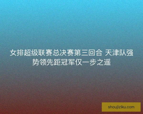 女排超级联赛总决赛第三回合 天津队强势领先距冠军仅一步之遥