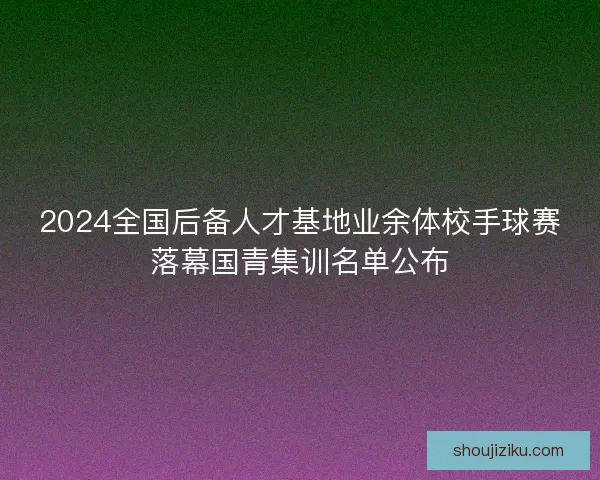 2024全国后备人才基地业余体校手球赛落幕国青集训名单公布