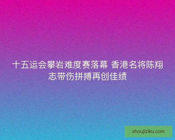 十五运会攀岩难度赛落幕 香港名将陈翔志带伤拼搏再创佳绩