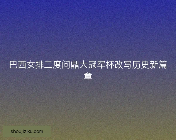 巴西女排二度问鼎大冠军杯改写历史新篇章