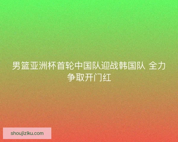男篮亚洲杯首轮中国队迎战韩国队 全力争取开门红