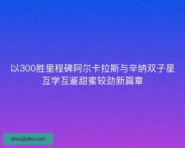 以300胜里程碑阿尔卡拉斯与辛纳双子星互学互鉴甜蜜较劲新篇章