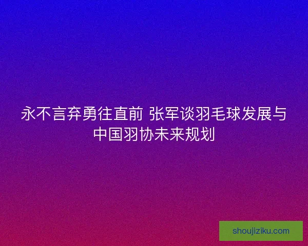 永不言弃勇往直前 张军谈羽毛球发展与中国羽协未来规划