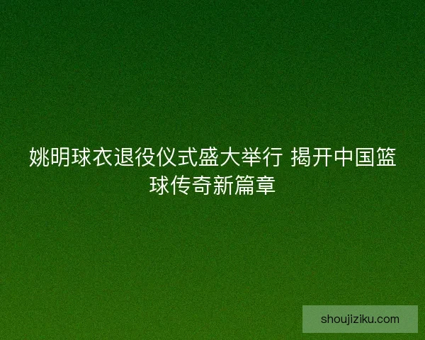 姚明球衣退役仪式盛大举行 揭开中国篮球传奇新篇章