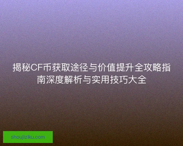 揭秘CF币获取途径与价值提升全攻略指南深度解析与实用技巧大全
