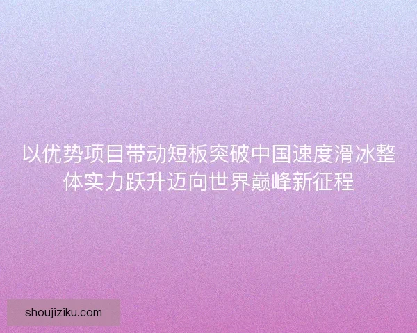 以优势项目带动短板突破中国速度滑冰整体实力跃升迈向世界巅峰新征程