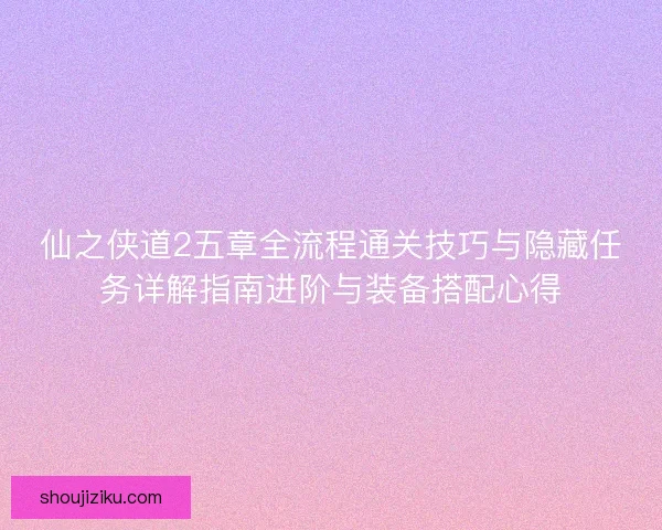 仙之侠道2五章全流程通关技巧与隐藏任务详解指南进阶与装备搭配心得