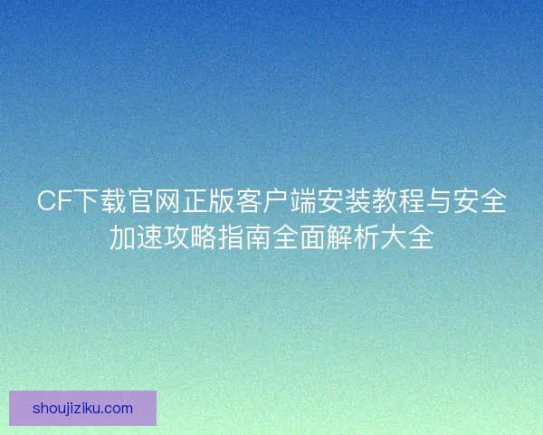 CF下载官网正版客户端安装教程与安全加速攻略指南全面解析大全