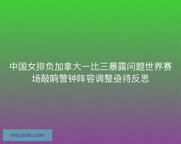 中国女排负加拿大一比三暴露问题世界赛场敲响警钟阵容调整亟待反思