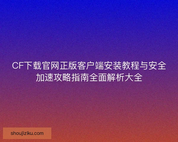 CF下载官网正版客户端安装教程与安全加速攻略指南全面解析大全