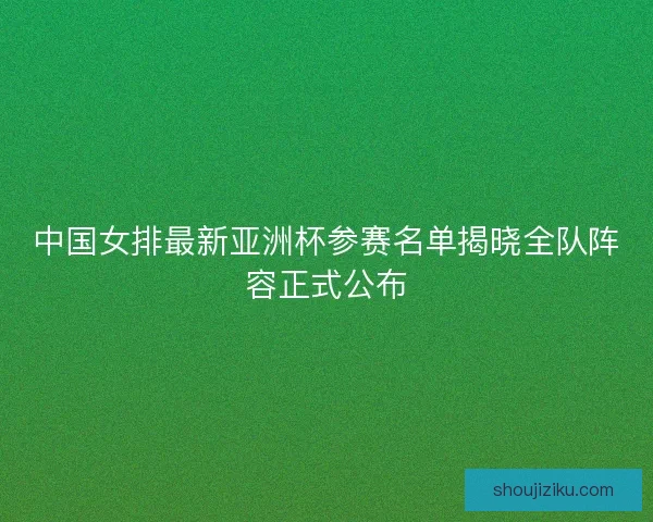 中国女排最新亚洲杯参赛名单揭晓全队阵容正式公布