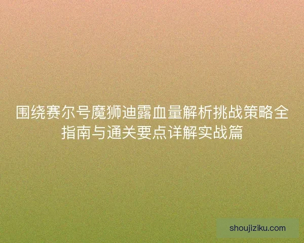围绕赛尔号魔狮迪露血量解析挑战策略全指南与通关要点详解实战篇